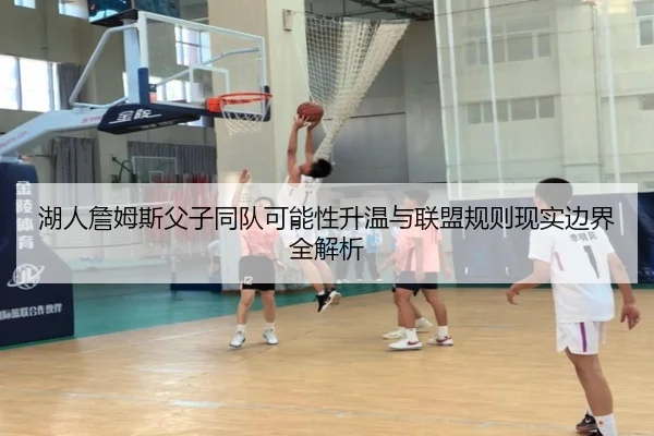 湖人詹姆斯父子同队可能性升温与联盟规则现实边界全解析