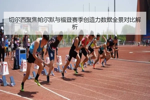 切尔西聚焦帕尔默与福登赛季创造力数据全景对比解析
